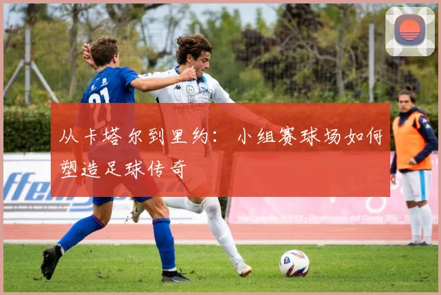 从卡塔尔到里约：小组赛球场如何塑造足球传奇
