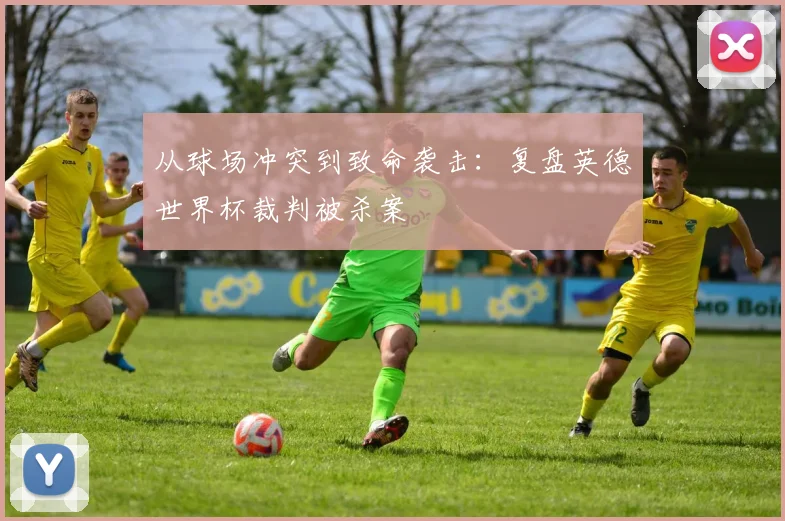 从球场冲突到致命袭击：复盘英德世界杯裁判被杀案