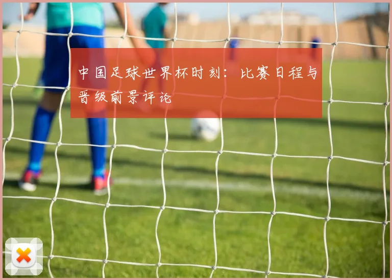 中国足球世界杯时刻:比赛日程与晋级前景评论