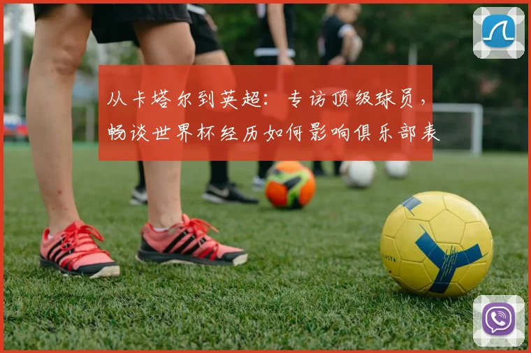 从卡塔尔到英超:专访顶级球员,畅谈世界杯经历如何影响俱乐部表现