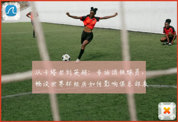 从卡塔尔到英超：专访顶级球员，畅谈世界杯经历如何影响俱乐部表现