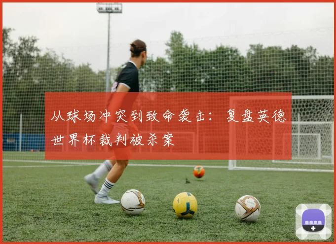 从球场冲突到致命袭击:复盘英德世界杯裁判被杀案