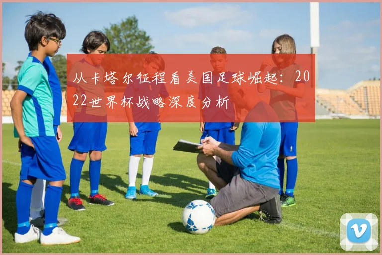 从卡塔尔征程看美国足球崛起:2022世界杯战略深度分析