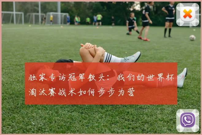 独家专访冠军教头：我们的世界杯淘汰赛战术如何步步为营