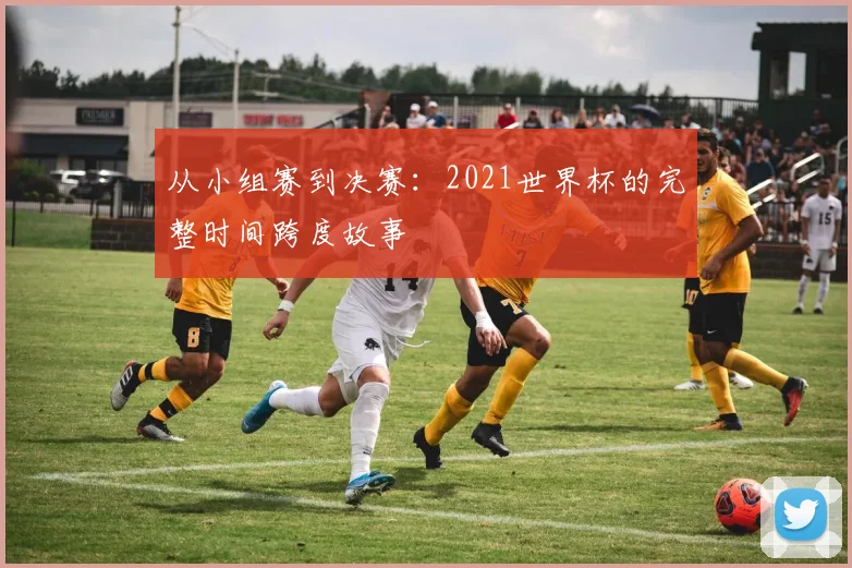 从小组赛到决赛：2021世界杯的完整时间跨度故事