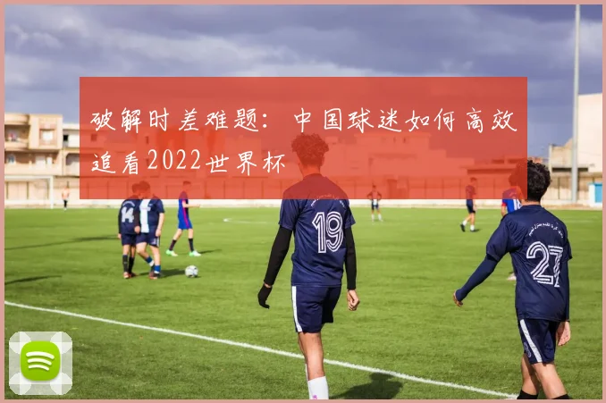 破解时差难题：中国球迷如何高效追看2022世界杯