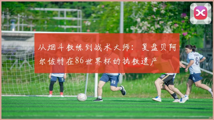 从烟斗教练到战术大师：复盘贝阿尔佐特在86世界杯的执教遗产